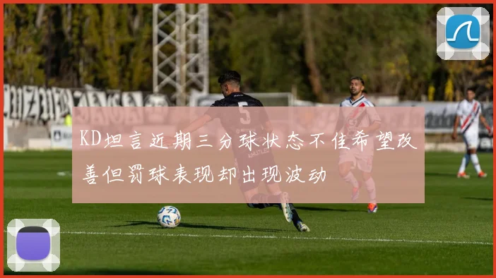 KD坦言近期三分球状态不佳希望改善但罚球表现却出现波动