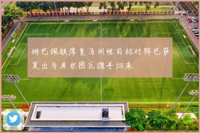 姆巴佩缺席皇马训练目标对阵巴萨复出与库尔图瓦携手归来