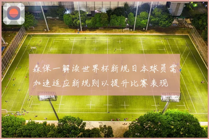 森保一解读世界杯新规日本球员需加速适应新规则以提升比赛表现