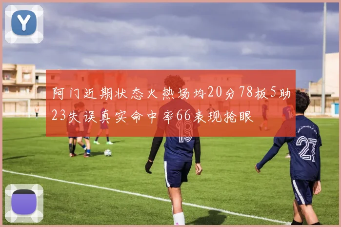 阿门近期状态火热场均20分78板5助23失误真实命中率66表现抢眼