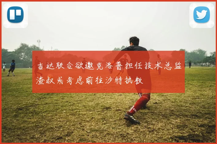 吉达联合欲邀克洛普担任技术总监渣叔或考虑前往沙特执教