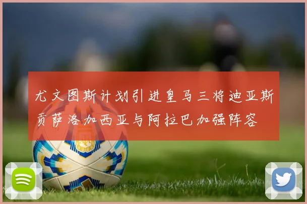 尤文图斯计划引进皇马三将迪亚斯贡萨洛加西亚与阿拉巴加强阵容