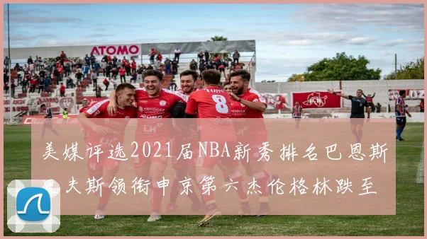 美媒评选2021届NBA新秀排名巴恩斯里夫斯领衔申京第六杰伦格林跌至第九