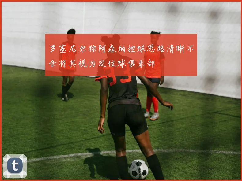 罗塞尼尔称阿森纳控球思路清晰不会将其视为定位球俱乐部
