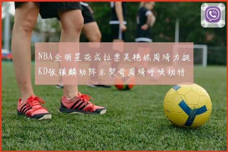 NBA全明星花式拉票吴艳妮周琦力挺KD张镇麟助阵东契奇周琦呼唤切特共襄盛举