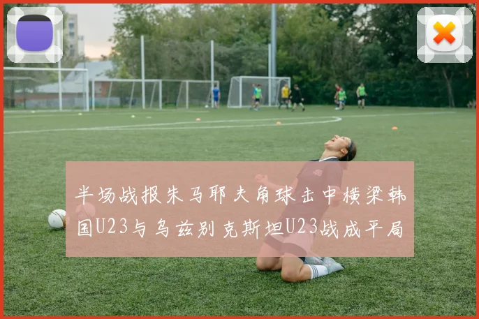 半场战报朱马耶夫角球击中横梁韩国U23与乌兹别克斯坦U23战成平局