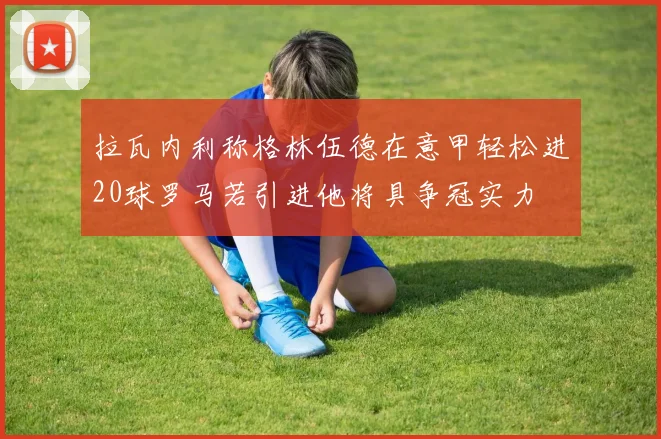 拉瓦内利称格林伍德在意甲轻松进20球罗马若引进他将具争冠实力