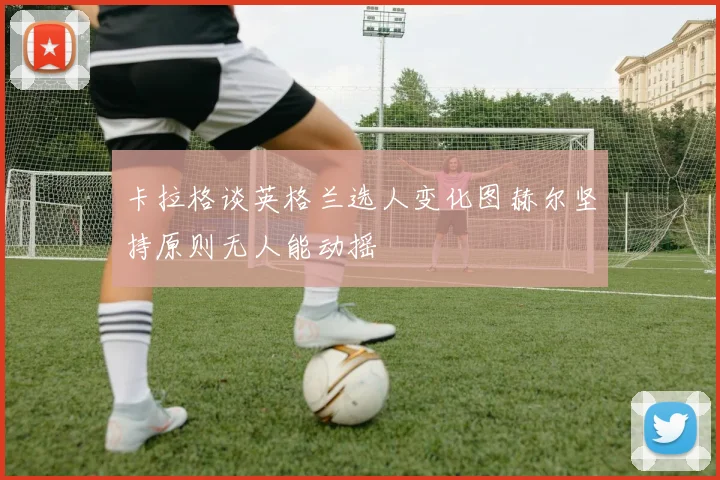 卡拉格谈英格兰选人变化图赫尔坚持原则无人能动摇