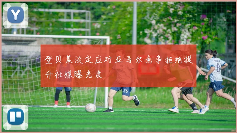 登贝莱淡定应对亚马尔竞争拒绝提升社媒曝光度