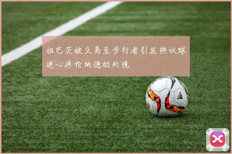 祖巴茨被交易至步行者引发热议球迷心疼伦纳德的处境