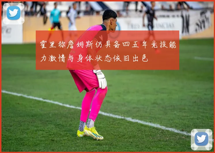 霍里称詹姆斯仍具备四五年竞技能力激情与身体状态依旧出色