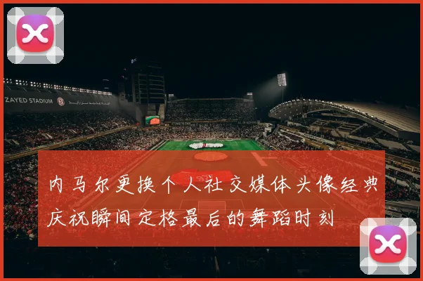 内马尔更换个人社交媒体头像经典庆祝瞬间定格最后的舞蹈时刻