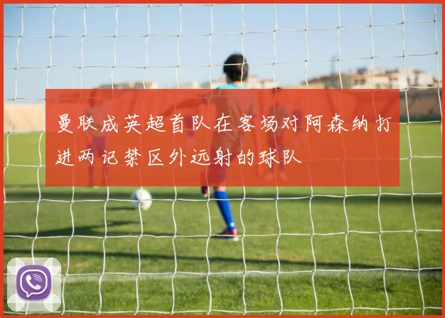 曼联成英超首队在客场对阿森纳打进两记禁区外远射的球队
