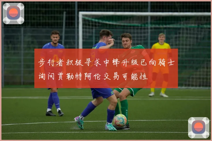 步行者积极寻求中锋升级已向骑士询问贾勒特阿伦交易可能性