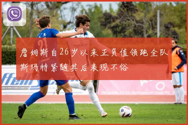 詹姆斯自26岁以来正负值领跑全队斯玛特紧随其后表现不俗