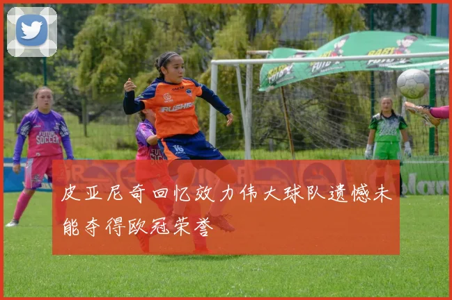 皮亚尼奇回忆效力伟大球队遗憾未能夺得欧冠荣誉