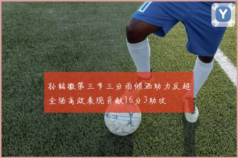 孙铭徽第三节三分雨倾洒助力反超全场高效表现贡献16分3助攻