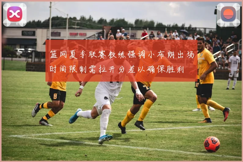 篮网夏季联赛教练强调小布朗出场时间限制需拉开分差以确保胜利
