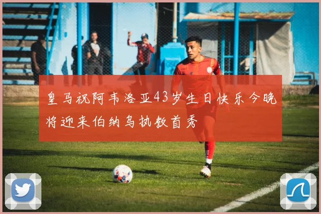 皇马祝阿韦洛亚43岁生日快乐今晚将迎来伯纳乌执教首秀